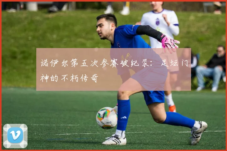 诺伊尔第五次参赛破纪录:足坛门神的不朽传奇