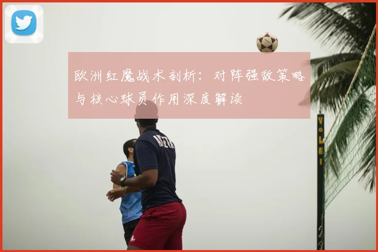 欧洲红魔战术剖析：对阵强敌策略与核心球员作用深度解读