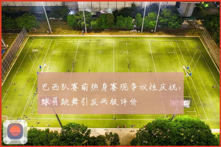 巴西队赛前热身赛现争议性庆祝,球员跳舞引发两极评价