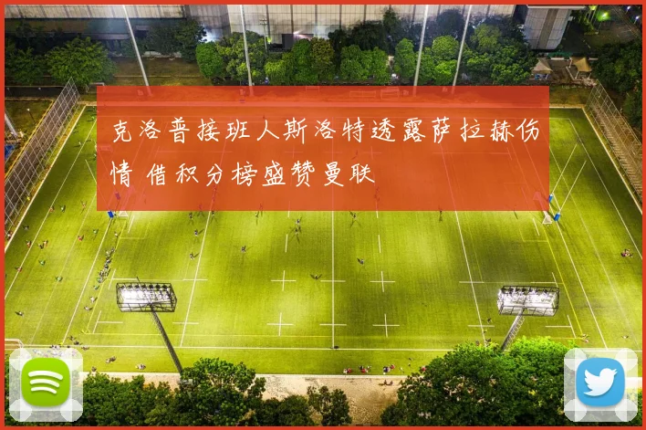 克洛普接班人斯洛特透露萨拉赫伤情 借积分榜盛赞曼联