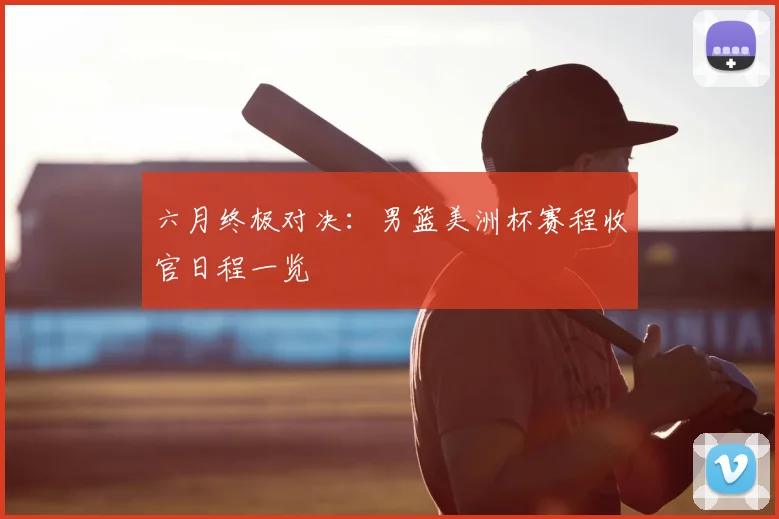 六月终极对决:男篮美洲杯赛程收官日程一览