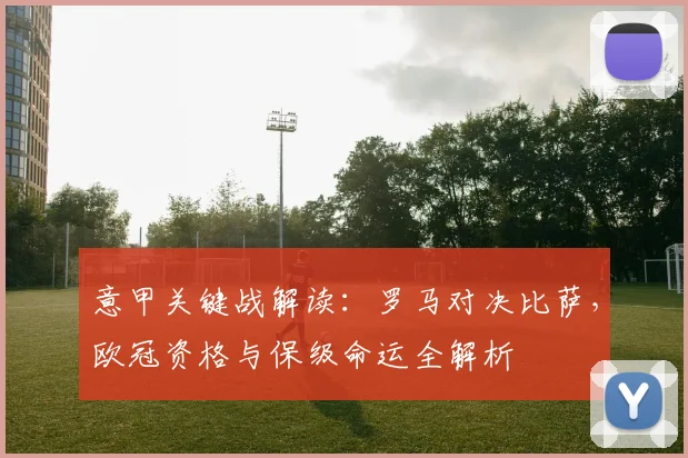 意甲关键战解读:罗马对决比萨,欧冠资格与保级命运全解析