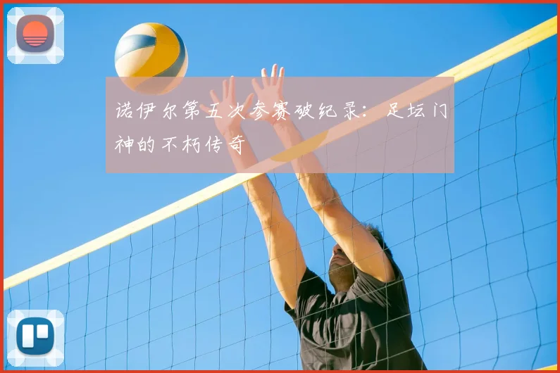 诺伊尔第五次参赛破纪录:足坛门神的不朽传奇