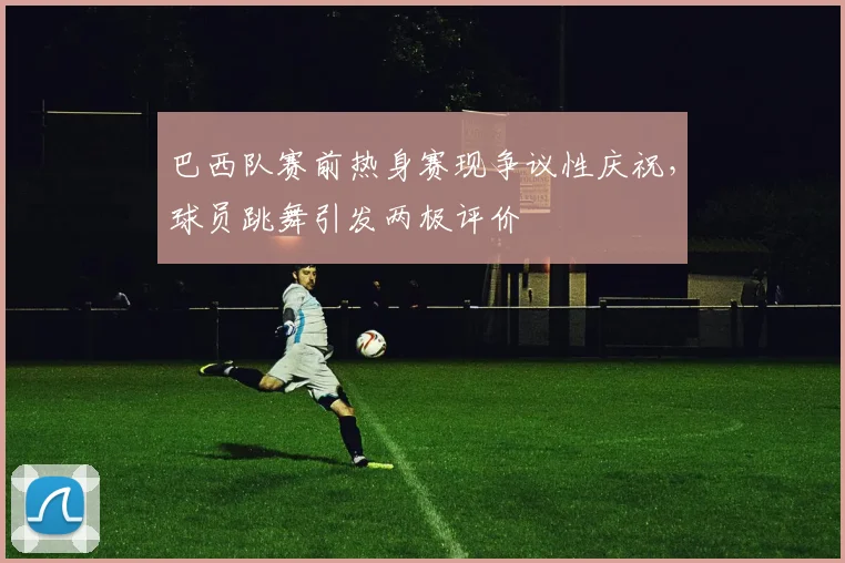巴西队赛前热身赛现争议性庆祝,球员跳舞引发两极评价