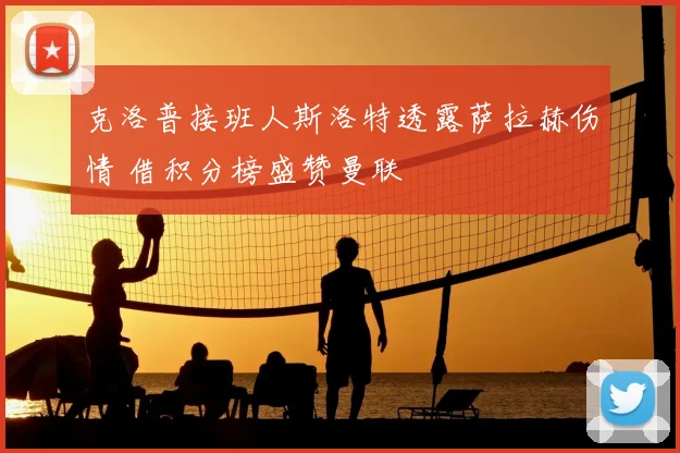 克洛普接班人斯洛特透露萨拉赫伤情 借积分榜盛赞曼联
