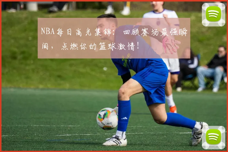 NBA每日高光集锦:回顾赛场最强瞬间,点燃你的篮球激情!