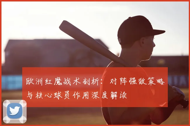 欧洲红魔战术剖析:对阵强敌策略与核心球员作用深度解读